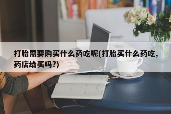 庆阳私人打胎药微信打胎需要购买什么药吃呢(打胎买什么药吃,药店给买吗?)